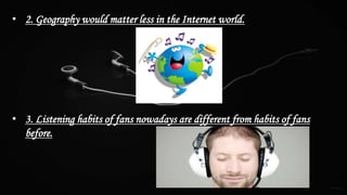 • 2. Geography would matter less in the Internet world.
• 3. Listening habits of fans nowadays are different from habits of fans
before.
 