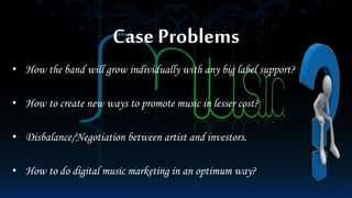 Case Problems
• How the band will grow individually with any big label support?
• How to create new ways to promote music in lesser cost?
• Disbalance/Negotiation between artist and investors.
• How to do digital music marketing in an optimum way?
 