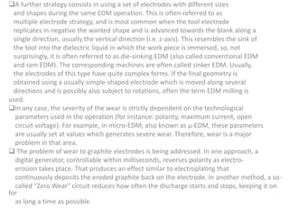 A further strategy consists in using a set of electrodes with different sizes
and shapes during the same EDM operation. This is often referred to as
multiple electrode strategy, and is most common when the tool electrode
replicates in negative the wanted shape and is advanced towards the blank along a
single direction, usually the vertical direction (i.e. z-axis). This resembles the sink of
the tool into the dielectric liquid in which the work piece is immersed, so, not
surprisingly, it is often referred to as die-sinking EDM (also called conventional EDM
and ram EDM). The corresponding machines are often called sinker EDM. Usually,
the electrodes of this type have quite complex forms. If the final geometry is
obtained using a usually simple-shaped electrode which is moved along several
directions and is possibly also subject to rotations, often the term EDM milling is
used.
In any case, the severity of the wear is strictly dependent on the technological
parameters used in the operation (for instance: polarity, maximum current, open
circuit voltage). For example, in micro-EDM, also known as μ-EDM, these parameters
are usually set at values which generates severe wear. Therefore, wear is a major
problem in that area.
 The problem of wear to graphite electrodes is being addressed. In one approach, a
digital generator, controllable within milliseconds, reverses polarity as electro-
erosion takes place. That produces an effect similar to electroplating that
continuously deposits the eroded graphite back on the electrode. In another method, a so-
called "Zero Wear" circuit reduces how often the discharge starts and stops, keeping it on
for
as long a time as possible.
 