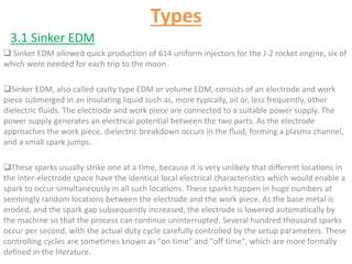 Types
3.1 Sinker EDM
 Sinker EDM allowed quick production of 614 uniform injectors for the J-2 rocket engine, six of
which were needed for each trip to the moon.
Sinker EDM, also called cavity type EDM or volume EDM, consists of an electrode and work
piece submerged in an insulating liquid such as, more typically, oil or, less frequently, other
dielectric fluids. The electrode and work piece are connected to a suitable power supply. The
power supply generates an electrical potential between the two parts. As the electrode
approaches the work piece, dielectric breakdown occurs in the fluid, forming a plasma channel,
and a small spark jumps.
These sparks usually strike one at a time, because it is very unlikely that different locations in
the inter-electrode space have the identical local electrical characteristics which would enable a
spark to occur simultaneously in all such locations. These sparks happen in huge numbers at
seemingly random locations between the electrode and the work piece. As the base metal is
eroded, and the spark gap subsequently increased, the electrode is lowered automatically by
the machine so that the process can continue uninterrupted. Several hundred thousand sparks
occur per second, with the actual duty cycle carefully controlled by the setup parameters. These
controlling cycles are sometimes known as "on time" and "off time", which are more formally
defined in the literature.
 