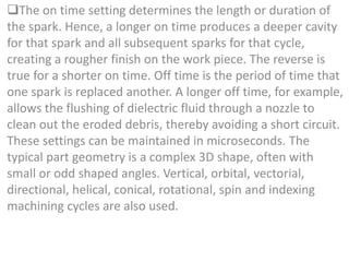 The on time setting determines the length or duration of
the spark. Hence, a longer on time produces a deeper cavity
for that spark and all subsequent sparks for that cycle,
creating a rougher finish on the work piece. The reverse is
true for a shorter on time. Off time is the period of time that
one spark is replaced another. A longer off time, for example,
allows the flushing of dielectric fluid through a nozzle to
clean out the eroded debris, thereby avoiding a short circuit.
These settings can be maintained in microseconds. The
typical part geometry is a complex 3D shape, often with
small or odd shaped angles. Vertical, orbital, vectorial,
directional, helical, conical, rotational, spin and indexing
machining cycles are also used.
 