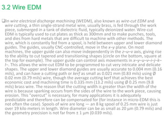 3.2 Wire EDM
In wire electrical discharge machining (WEDM), also known as wire-cut EDM and
wire cutting, a thin single-strand metal wire, usually brass, is fed through the work
piece, submerged in a tank of dielectric fluid, typically deionized water. Wire-cut
EDM is typically used to cut plates as thick as 300mm and to make punches, tools,
and dies from hard metals that are difficult to machine with other methods. The
wire, which is constantly fed from a spool, is held between upper and lower diamond
guides. The guides, usually CNC-controlled, move in the x–y plane. On most
machines, the upper guide can also move independently in the z–u–v axis, giving rise
to the ability to cut tapered and transitioning shapes (circle on the bottom, square at
the top for example). The upper guide can control axis movements in x–y–u–v–i–j–k–
l–. This allows the wire-cut EDM to be programmed to cut very intricate and delicate
shapes. The upper and lower diamond guides are usually accurate to 0.004 mm (0.16
mils), and can have a cutting path or kerf as small as 0.021 mm (0.83 mils) using Ø
0.02 mm (0.79 mils) wire, though the average cutting kerf that achieves the best
economic cost and machining time is 0.335 mm (13.2 mils) using Ø 0.25 mm (9.8
mils) brass wire. The reason that the cutting width is greater than the width of the
wire is because sparking occurs from the sides of the wire to the work piece, causing
erosion. This "overcut" is necessary, for many applications it is adequately
predictable and therefore can be compensated for (for instance in micro-EDM this is
not often the case). Spools of wire are long — an 8 kg spool of 0.25 mm wire is just
over 19 kilo meters in length. Wire diameter can be as small as 20 µm (0.79 mils) and
the geometry precision is not far from ± 1 µm (0.039 mils).
 