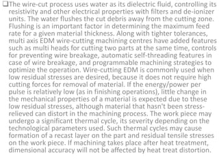 The wire-cut process uses water as its dielectric fluid, controlling its
resistivity and other electrical properties with filters and de-ionizer
units. The water flushes the cut debris away from the cutting zone.
Flushing is an important factor in determining the maximum feed
rate for a given material thickness. Along with tighter tolerances,
multi axis EDM wire-cutting machining centres have added features
such as multi heads for cutting two parts at the same time, controls
for preventing wire breakage, automatic self-threading features in
case of wire breakage, and programmable machining strategies to
optimize the operation. Wire-cutting EDM is commonly used when
low residual stresses are desired, because it does not require high
cutting forces for removal of material. If the energy/power per
pulse is relatively low (as in finishing operations), little change in
the mechanical properties of a material is expected due to these
low residual stresses, although material that hasn't been stress-
relieved can distort in the machining process. The work piece may
undergo a significant thermal cycle, its severity depending on the
technological parameters used. Such thermal cycles may cause
formation of a recast layer on the part and residual tensile stresses
on the work piece. If machining takes place after heat treatment,
dimensional accuracy will not be affected by heat treat distortion.
 