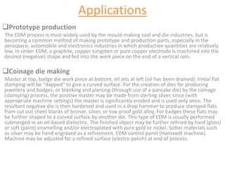 Applications
Prototype production
The EDM process is most widely used by the mould-making tool and die industries, but is
becoming a common method of making prototype and production parts, especially in the
aerospace, automobile and electronics industries in which production quantities are relatively
low. In sinker EDM, a graphite, copper tungsten or pure copper electrode is machined into the
desired (negative) shape and fed into the work piece on the end of a vertical ram.
Coinage die making
Master at top, badge die work piece at bottom, oil jets at left (oil has been drained). Initial flat
stamping will be "dapped" to give a curved surface. For the creation of dies for producing
jewellery and badges, or blanking and piercing (through use of a pancake die) by the coinage
(stamping) process, the positive master may be made from sterling silver, since (with
appropriate machine settings) the master is significantly eroded and is used only once. The
resultant negative die is then hardened and used in a drop hammer to produce stamped flats
from cut out sheet blanks of bronze, silver, or low proof gold alloy. For badges these flats may
be further shaped to a curved surface by another die. This type of EDM is usually performed
submerged in an oil-based dielectric. The finished object may be further refined by hard (glass)
or soft (paint) enamelling and/or electroplated with pure gold or nickel. Softer materials such
as silver may be hand engraved as a refinement. EDM control panel (Hansvedt machine).
Machine may be adjusted for a refined surface (electro polish) at end of process.
 