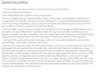 Small hole drilling
A turbine blade with internal cooling as applied in the high-pressure turbine.
Small hole drilling EDM machines.
Small hole drilling EDM is used in a variety of applications.
On wire-cut EDM machines, small hole drilling EDM is used to make a through hole in a work piece in
through which to thread the wire for the wire-cut EDM operation. A separate EDM head specifically for
small hole drilling is mounted on a wire-cut machine and allows large hardened plates to have finished
parts eroded from them as needed and without pre-drilling.
Small hole EDM is used to drill rows of holes into the leading and trailing edges of turbine blades used in
jet engines. Gas flow through these small holes allows the engines to use higher temperatures than
otherwise possible. The high-temperature, very hard, single crystal alloys employed in these blades makes
conventional machining of these holes with high aspect ratio extremely difficult, if not impossible.
Small hole EDM is also used to create microscopic orifices for fuel system components, spinnerets for
synthetic fibers such as rayon, and other applications.
There are also stand-alone small hole drilling EDM machines with an x–y axis also known as a super drill or
hole popper that can machine blind or through holes. EDM drills bore holes with a long brass or copper
tube electrode that rotates in a chuck with a constant flow of distilled or deionized water flowing through
the electrode as a flushing agent and dielectric. The electrode tubes operate like the wire in wire-cut EDM
machines, having a spark gap and wear rate. Some small-hole drilling EDMs are able to drill through
100 mm of soft or through hardened steel in less than 10 seconds, averaging 50% to 80% wear rate. Holes
of 0.3 mm to 6.1 mm can be achieved in this drilling operation. Brass electrodes are easier to machine but
are not recommended for wire-cut operations due to eroded brass particles causing "brass on brass" wire
breakage, therefore copper is recommended.
 