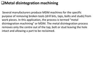 Metal disintegration machining
Several manufacturers produce MDM machines for the specific
purpose of removing broken tools (drill bits, taps, bolts and studs) from
work pieces. In this application, the process is termed "metal
disintegration machining" or MDM. The metal disintegration process
removes only the centre out of the tap, bolt or stud leaving the hole
intact and allowing a part to be reclaimed.
 