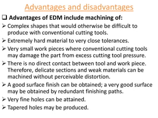 Advantages and disadvantages
 Advantages of EDM include machining of:
 Complex shapes that would otherwise be difficult to
produce with conventional cutting tools.
 Extremely hard material to very close tolerances.
 Very small work pieces where conventional cutting tools
may damage the part from excess cutting tool pressure.
 There is no direct contact between tool and work piece.
Therefore, delicate sections and weak materials can be
machined without perceivable distortion.
 A good surface finish can be obtained; a very good surface
may be obtained by redundant finishing paths.
 Very fine holes can be attained.
 Tapered holes may be produced.
 