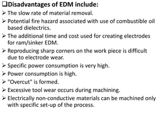 Disadvantages of EDM include:
 The slow rate of material removal.
 Potential fire hazard associated with use of combustible oil
based dielectrics.
 The additional time and cost used for creating electrodes
for ram/sinker EDM.
 Reproducing sharp corners on the work piece is difficult
due to electrode wear.
 Specific power consumption is very high.
 Power consumption is high.
 "Overcut" is formed.
 Excessive tool wear occurs during machining.
 Electrically non-conductive materials can be machined only
with specific set-up of the process.
 
