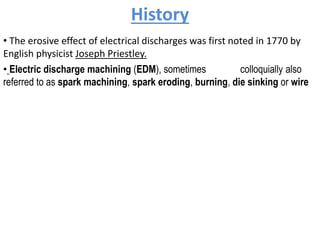 History
• The erosive effect of electrical discharges was first noted in 1770 by
English physicist Joseph Priestley.
• Electric discharge machining (EDM), sometimes colloquially also
referred to as spark machining, spark eroding, burning, die sinking or wire
 