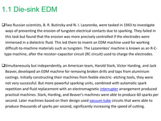 1.1 Die-sink EDM
Two Russian scientists, B. R. Butinzky and N. I. Lazarenko, were tasked in 1943 to investigate
ways of preventing the erosion of tungsten electrical contacts due to sparking. They failed in
this task but found that the erosion was more precisely controlled if the electrodes were
immersed in a dielectric fluid. This led them to invent an EDM machine used for working
difficult-to-machine materials such as tungsten. The Lazarenkos' machine is known as an R-C-
type machine, after the resistor–capacitor circuit (RC circuit) used to charge the electrodes.
Simultaneously but independently, an American team, Harold Stark, Victor Harding, and Jack
Beaver, developed an EDM machine for removing broken drills and taps from aluminium
castings. Initially constructing their machines from feeble electric- etching tools, they were
not very successful. But more powerful sparking units, combined with automatic spark
repetition and fluid replacement with an electromagnetic interrupter arrangement produced
practical machines. Stark, Harding, and Beaver's machines were able to produce 60 sparks per
second. Later machines based on their design used vacuum tube circuits that were able to
produce thousands of sparks per second, significantly increasing the speed of cutting.
 