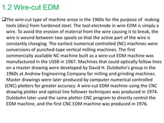 1.2 Wire-cut EDM
The wire-cut type of machine arose in the 1960s for the purpose of making
tools (dies) from hardened steel. The tool electrode in wire EDM is simply a
wire. To avoid the erosion of material from the wire causing it to break, the
wire is wound between two spools so that the active part of the wire is
constantly changing. The earliest numerical controlled (NC) machines were
conversions of punched-tape vertical milling machines. The first
commercially available NC machine built as a wire-cut EDM machine was
manufactured in the USSR in 1967. Machines that could optically follow lines
on a master drawing were developed by David H. Dulebohn's group in the
1960s at Andrew Engineering Company for milling and grinding machines.
Master drawings were later produced by computer numerical controlled
(CNC) plotters for greater accuracy. A wire-cut EDM machine using the CNC
drawing plotter and optical line follower techniques was produced in 1974.
Dulebohn later used the same plotter CNC program to directly control the
EDM machine, and the first CNC EDM machine was produced in 1976.
 