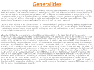 Generalities
Electrical discharge machining is a machining method primarily used for hard metals or those that would be very
difficult to machine with traditional techniques. EDM typically works with materials that are electrically conductive,
although methods for machining insulating ceramics with EDM have also been proposed. EDM can cut intricate
contours or cavities in pre-hardened steel without the need for heat treatment to soften and re-harden them. This
method can be used with any other metal or metal alloy such as titanium, hastelloy, kovar, and inconel. Also,
applications of this process to shape polycrystalline diamond tools have been reported.
EDM is often included in the "non-traditional" or "non-conventional" group of machining methods together with
processes such as electrochemical machining (ECM), water jet cutting (WJ, AWJ), laser cutting and opposite to the
"conventional" group (turning, milling, grinding, drilling and any other process whose material removal mechanism
is essentially based on mechanical forces).
Ideally, EDM can be seen as a series of breakdown and restoration of the liquid dielectric in-between the
electrodes. However, caution should be exerted in considering such a statement because it is an idealized model of
the process, introduced to describe the fundamental ideas underlying the process. Yet, any practical application
involves many aspects that may also need to be considered. For instance, the removal of the debris from the inter-
electrode volume is likely to be always partial. Thus the electrical properties of the dielectric in the inter-electrodes
volume can be different from their nominal values and can even vary with time. The inter-electrode distance, often
also referred to as spark-gap, is the end result of the control algorithms of the specific machine used. The control of
such a distance appears logically to be central to this process. Also, not all of the current between the dielectric is of
the ideal type described above: the spark-gap can be short-circuited by the debris. The control system of the
electrode may fail to react quickly enough to prevent the two electrodes (tool and work piece) from coming into
contact, with a consequent short circuit. This is unwanted because a short circuit contributes to material removal
differently from the ideal case. The flushing action can be inadequate to restore the insulating properties of the
dielectric so that the current always happens in the point of the inter-electrode volume (this is referred to as
arcing), with a consequent unwanted change of shape (damage) of the tool-electrode and work piece. Ultimately, a
description of this process in a suitable way for the specific purpose at hand is what makes the EDM area such a rich
field for further investigation and research.[
 