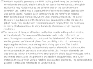 To obtain a specific geometry, the EDM tool is guided along the desired path
very close to the work; ideally it should not touch the work piece, although in
reality this may happen due to the performance of the specific motion
control in use. In this way, a large number of current discharges (colloquially
also called sparks) happen, each contributing to the removal of material
from both tool and work piece, where small craters are formed. The size of
the craters is a function of the technological parameters set for the specific
job at hand. They can be with typical dimensions ranging from the nanoscale
(in micro-EDM operations) to some hundreds of micrometers in roughing
conditions.
The presence of these small craters on the tool results in the gradual erosion
of the electrode. This erosion of the tool-electrode is also referred to as
wear. Strategies are needed to counteract the detrimental effect of the wear
on the geometry of the work piece. One possibility is that of continuously
replacing the tool-electrode during a machining operation. This is what
happens if a continuously replaced wire is used as electrode. In this case, the
correspondent EDM process is also called wire EDM. The tool-electrode can
also be used in such a way that only a small portion of it is actually engaged in the
machining process and this portion is changed on a regular basis. This is, for
instance, the case when using a rotating disk as a tool-electrode. The corresponding
process is often also referred to as EDM grinding.
 