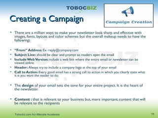 Creating a CampaignCreating a Campaign
 There are a million ways to make your newsletter look sharp and effective with
images, fonts, layouts and color schemes but the overall makeup needs to have the
following:
 “From” Address: Ex- reply@company.com
 Subject Line: should be clear and prompt so readers open the email
 IncludeWebVersion: include a web link where the entire email or newsletter can be
viewed online.
 Header: Always try to include a company logo at the top of your email
 Call to Action: Every good email has a strong call to action in which you clearly state what
it is you want the reader to do
 The design of your email sets the tone for your entire project. It is the heart of
the newsletter.
 Content : that is relevant to your business but, more important, content that will
be relevant to the recipients
11Tobocbiz.com Act Alleviate Accelerate
 