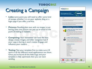 Creating a CampaignCreating a Campaign
 Links: some point you will need to offer some kind
of escape, whether it is to your website, blog or a
login page if you offer a service.
 Pictures: Reading plain text with no images is just
boring. Even one picture can jazz up an email to the
point of making it readable.
 Composing: Your newsletter can have the best
design, snazzy images, and killer navigation but if
your copy is boring, it won't matter. Engage and
influence your readers.
 Testing: Test your template first to make sure it’ll
work in all the different email applications out there.
Once you’ve found all the little bugs and your
template is fully optimized, then you can start
sending.
12Tobocbiz.com Act Alleviate Accelerate
 