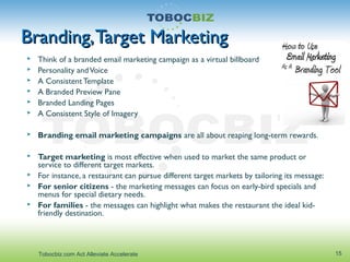 Branding,Target MarketingBranding,Target Marketing
 Think of a branded email marketing campaign as a virtual billboard
 Personality andVoice
 A ConsistentTemplate
 A Branded Preview Pane
 Branded Landing Pages
 A Consistent Style of Imagery
 Branding email marketing campaigns are all about reaping long-term rewards.
 Target marketing is most effective when used to market the same product or
service to different target markets.
 For instance, a restaurant can pursue different target markets by tailoring its message:
 For senior citizens - the marketing messages can focus on early-bird specials and
menus for special dietary needs.
 For families - the messages can highlight what makes the restaurant the ideal kid-
friendly destination.
15Tobocbiz.com Act Alleviate Accelerate
 