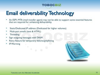 Email deliverability TechnologyEmail deliverability Technology
 An ESP’s MTA (mail transfer agent) may not be able to support some essential features
that are required for enhancing deliverability.
 Static/Dedicated IP address (Dedicated for higher volumes)
 Multi-part emails (text & HTML)
 Throttling
 Sign outgoing messages with DKIM
 Retry feature for temporary failures/greylisting
 IPWarming
16Tobocbiz.com Act Alleviate Accelerate
 
