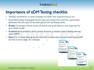 Importance of eDM Testing checklistImportance of eDM Testing checklist
 Testing is essential for an email campaign, no matter how experienced you are.
 Email deliverability testing goes further than just seeing if the email has a good inbox
placement.You also want to stimulate good email marketing results.
 Design: Customers will see across all devices and email clients is very important for
your emails results
 Content: Email providers check content of emails as another step in fighting the war
against SPAM.
 Data: It is all about keeping the list clean.This involves some process, reporting and ESP
services at every stage of a campaign.
17Tobocbiz.com Act Alleviate Accelerate
 
