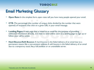 Email Marketing GlossaryEmail Marketing Glossary
 Open Rate: In the simplest form, open rates tell you how many people opened your email.
 CTR :The percentage (the number of unique clicks divided by the number that were
opened) of recipients that click on a given URL in your email message.
 Landing Pages: A web page that is linked to an email for the purpose of providing
additional information directly . It is best to send online users to a landing page to sign up or
follow your call to action.
 Hard Bounce/Soft Bounce: A hard bounce is the failed delivery of an email due to a
permanent reason like a non-existent address.A soft bounce is the failed delivery of an email
due to a temporary issue, like a full mailbox or an unavailable server.
18Tobocbiz.com Act Alleviate Accelerate
 