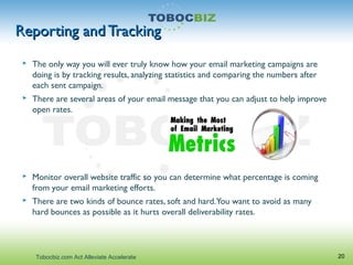 Reporting and TrackingReporting and Tracking
 The only way you will ever truly know how your email marketing campaigns are
doing is by tracking results, analyzing statistics and comparing the numbers after
each sent campaign.
 There are several areas of your email message that you can adjust to help improve
open rates.
 Monitor overall website traffic so you can determine what percentage is coming
from your email marketing efforts.
 There are two kinds of bounce rates, soft and hard.You want to avoid as many
hard bounces as possible as it hurts overall deliverability rates.
20Tobocbiz.com Act Alleviate Accelerate
 