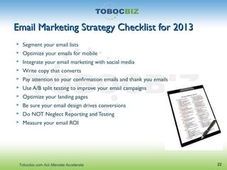 Email Marketing Strategy Checklist for 2013Email Marketing Strategy Checklist for 2013
 Segment your email lists
 Optimize your emails for mobile
 Integrate your email marketing with social media
 Write copy that converts
 Pay attention to your confirmation emails and thank you emails
 Use A/B split testing to improve your email campaigns
 Optimize your landing pages
 Be sure your email design drives conversions
 Do NOT Neglect Reporting and Testing
 Measure your email ROI
22Tobocbiz.com Act Alleviate Accelerate
 
