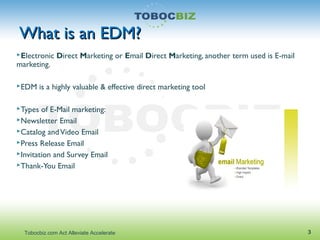 What is an EDM?What is an EDM?
Electronic Direct Marketing or Email Direct Marketing, another term used is E-mail
marketing.
EDM is a highly valuable & effective direct marketing tool
Types of E-Mail marketing:
Newsletter Email
Catalog andVideo Email
Press Release Email
Invitation and Survey Email
Thank-You Email
3Tobocbiz.com Act Alleviate Accelerate
 
