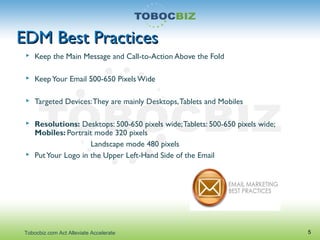 EDM Best PracticesEDM Best Practices
 Keep the Main Message and Call-to-Action Above the Fold
 KeepYour Email 500-650 Pixels Wide
 Targeted Devices:They are mainly Desktops,Tablets and Mobiles
 Resolutions: Desktops: 500-650 pixels wide;Tablets: 500-650 pixels wide;
Mobiles: Portrait mode 320 pixels
Landscape mode 480 pixels
 PutYour Logo in the Upper Left-Hand Side of the Email
5Tobocbiz.com Act Alleviate Accelerate
 