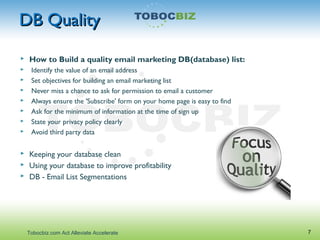 DB QualityDB Quality
 How to Build a quality email marketing DB(database) list:
 Identify the value of an email address
 Set objectives for building an email marketing list
 Never miss a chance to ask for permission to email a customer
 Always ensure the 'Subscribe' form on your home page is easy to find
 Ask for the minimum of information at the time of sign up
 State your privacy policy clearly
 Avoid third party data
 Keeping your database clean
 Using your database to improve profitability
 DB - Email List Segmentations
7Tobocbiz.com Act Alleviate Accelerate
 