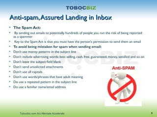 Anti-spam,Assured Landing in InboxAnti-spam,Assured Landing in Inbox
 The Spam Act:
 By sending out emails to potentially hundreds of people you run the risk of being reported
as a spammer
 Key to the Spam Act is that you must have the person's permission to send them an email
 To avoid being mistaken for spam when sending email:
 Don’t use money patterns in the subject line
 Don’t include advertising words: best selling, cash, free, guaranteed, money, satisfied and so on
 Don’t leave the subject field blank
 Don’t send unsolicited attachments
 Don’t use all capitals
 Don’t use words/phrases that have adult meaning
 Do use a repeated pattern in the subject line
 Do use a familiar name/email address
9Tobocbiz.com Act Alleviate Accelerate
 