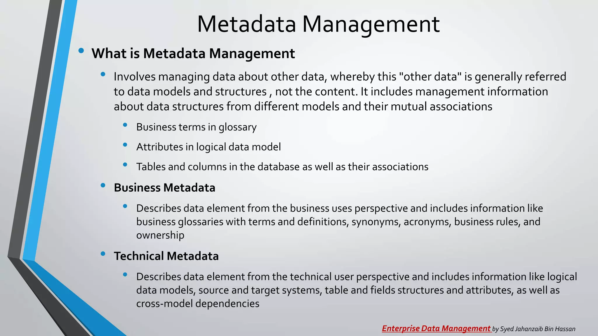 Metadata Management
• What is Metadata Management
• Involves managing data about other data, whereby this "other data" is generally referred
to data models and structures , not the content. It includes management information
about data structures from different models and their mutual associations
• Business terms in glossary
• Attributes in logical data model
• Tables and columns in the database as well as their associations
• Business Metadata
• Describes data element from the business uses perspective and includes information like
business glossaries with terms and definitions, synonyms, acronyms, business rules, and
ownership
• Technical Metadata
• Describes data element from the technical user perspective and includes information like logical
data models, source and target systems, table and fields structures and attributes, as well as
cross-model dependencies
Enterprise Data Management by Syed Jahanzaib Bin Hassan
 