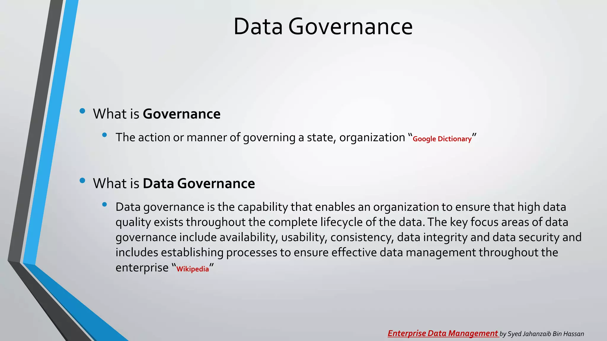 Data Governance
• What is Governance
• The action or manner of governing a state, organization “Google Dictionary”
• What is Data Governance
• Data governance is the capability that enables an organization to ensure that high data
quality exists throughout the complete lifecycle of the data.The key focus areas of data
governance include availability, usability, consistency, data integrity and data security and
includes establishing processes to ensure effective data management throughout the
enterprise “Wikipedia”
Enterprise Data Management by Syed Jahanzaib Bin Hassan
 