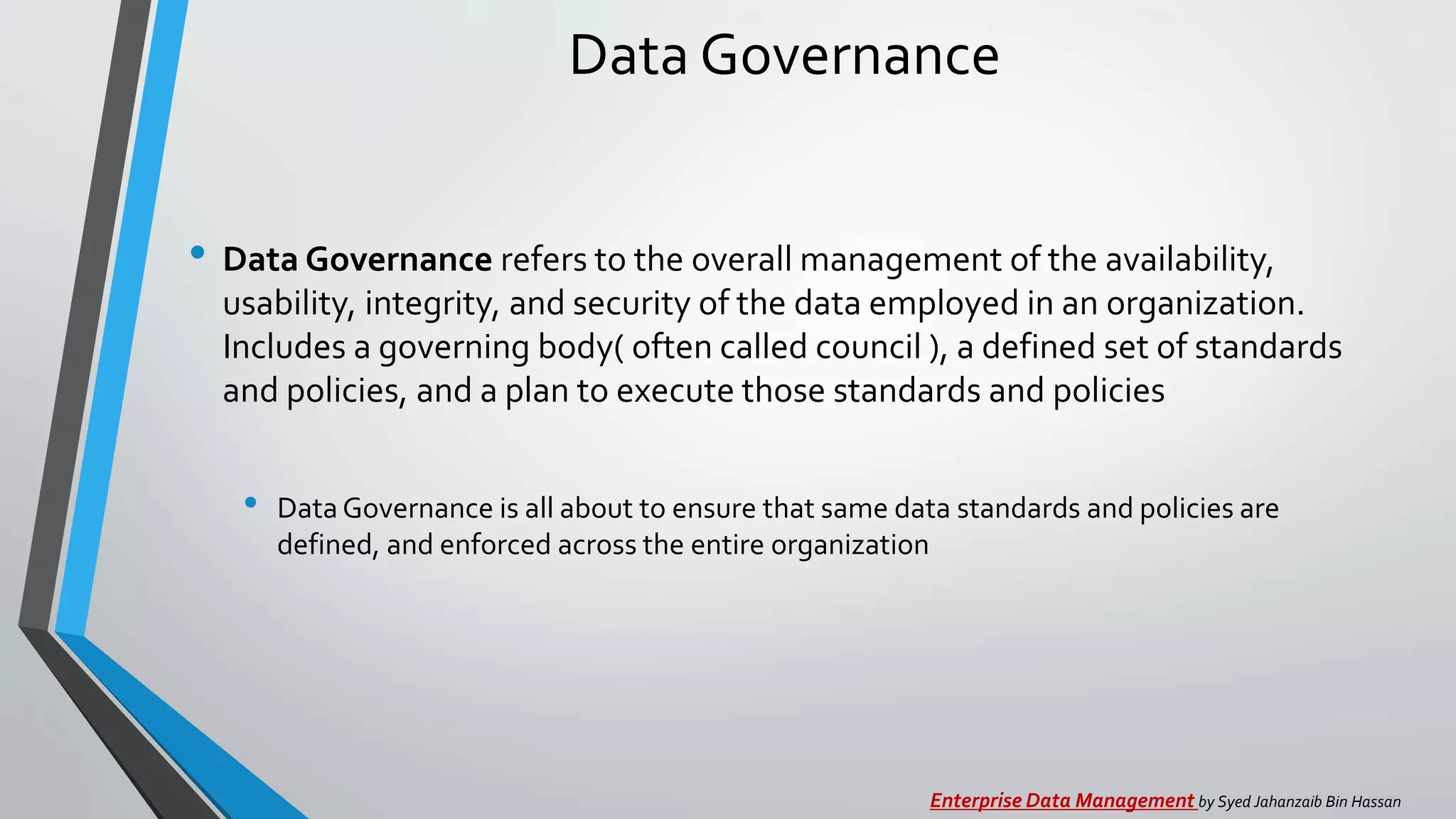 Data Governance
• Data Governance refers to the overall management of the availability,
usability, integrity, and security of the data employed in an organization.
Includes a governing body( often called council ), a defined set of standards
and policies, and a plan to execute those standards and policies
• Data Governance is all about to ensure that same data standards and policies are
defined, and enforced across the entire organization
Enterprise Data Management by Syed Jahanzaib Bin Hassan
 