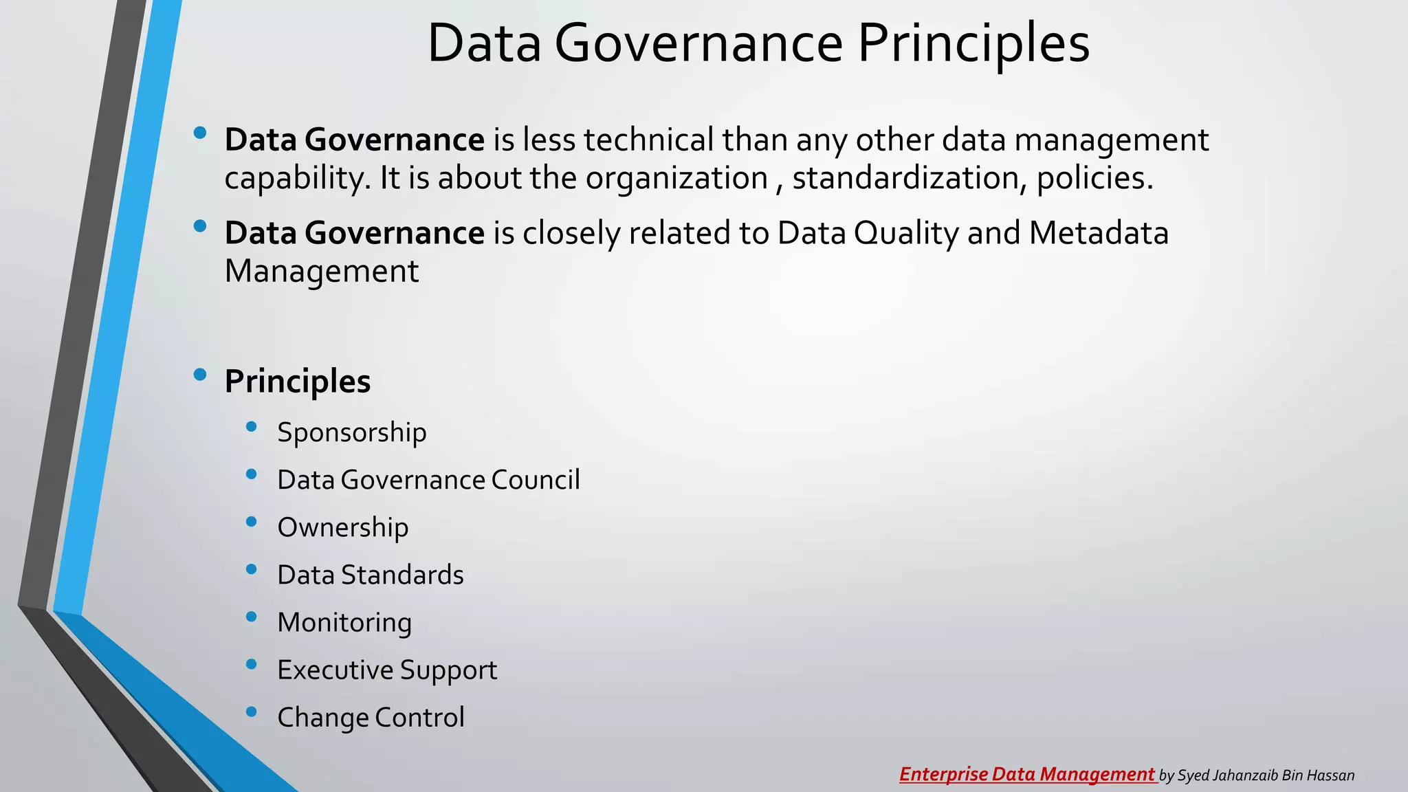 Data Governance Principles
• Data Governance is less technical than any other data management
capability. It is about the organization , standardization, policies.
• Data Governance is closely related to Data Quality and Metadata
Management
• Principles
• Sponsorship
• DataGovernanceCouncil
• Ownership
• Data Standards
• Monitoring
• Executive Support
• ChangeControl
Enterprise Data Management by Syed Jahanzaib Bin Hassan
 