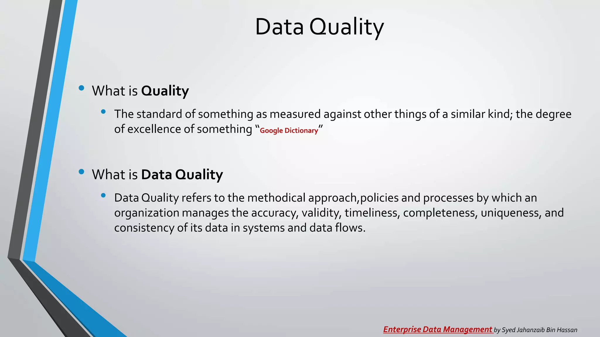 Data Quality
• What is Quality
• The standard of something as measured against other things of a similar kind; the degree
of excellence of something “Google Dictionary”
• What is Data Quality
• Data Quality refers to the methodical approach,policies and processes by which an
organization manages the accuracy, validity, timeliness, completeness, uniqueness, and
consistency of its data in systems and data flows.
Enterprise Data Management by Syed Jahanzaib Bin Hassan
 