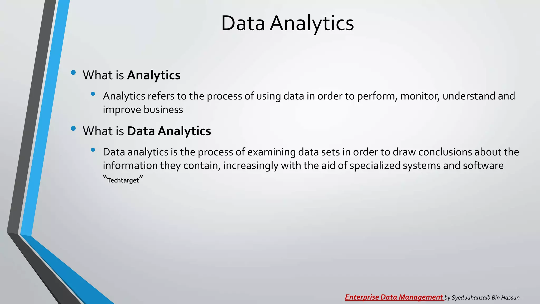 Data Analytics
• What is Analytics
• Analytics refers to the process of using data in order to perform, monitor, understand and
improve business
• What is Data Analytics
• Data analytics is the process of examining data sets in order to draw conclusions about the
information they contain, increasingly with the aid of specialized systems and software
“Techtarget”
Enterprise Data Management by Syed Jahanzaib Bin Hassan
 