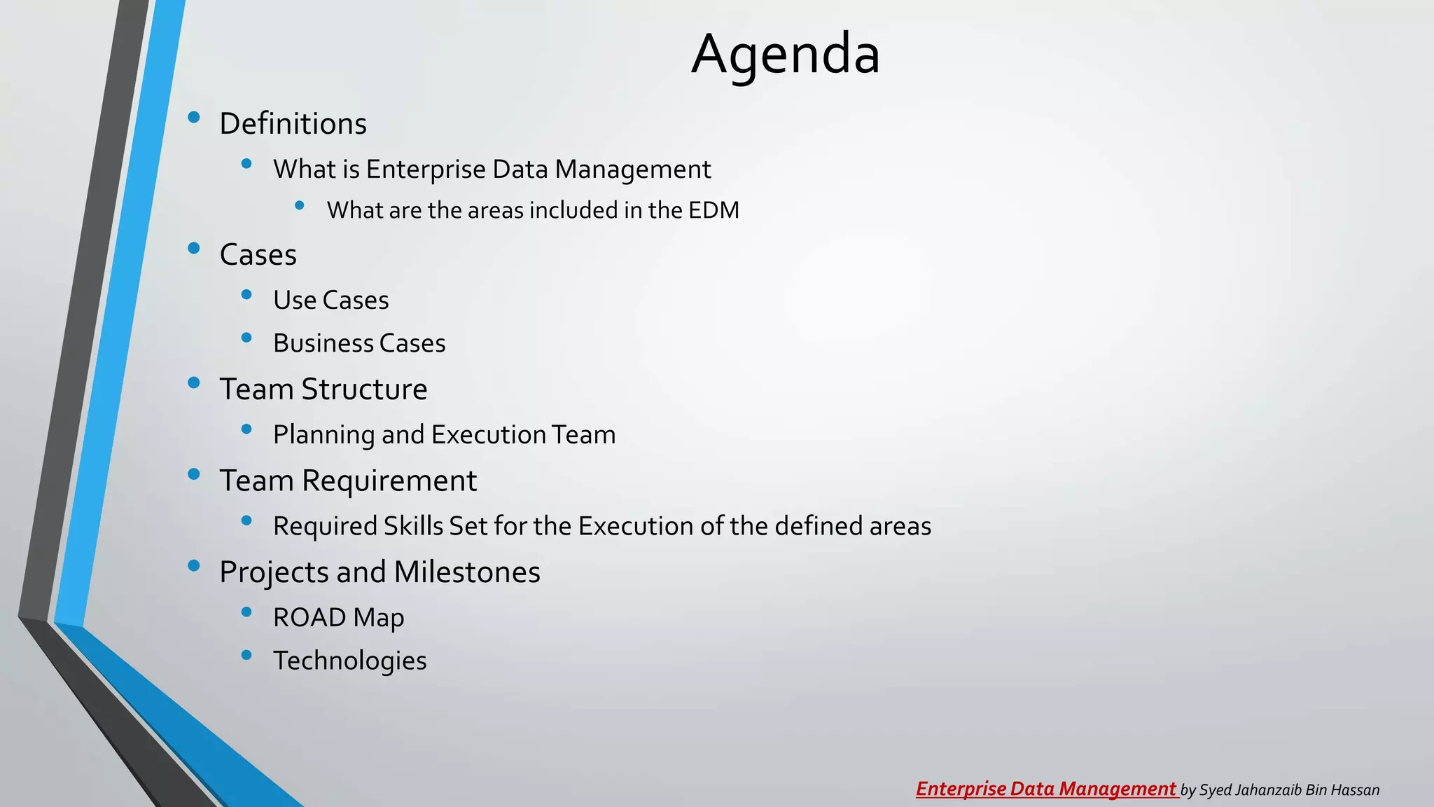 Agenda
• Definitions
• What is Enterprise Data Management
• What are the areas included in the EDM
• Cases
• Use Cases
• Business Cases
• Team Structure
• Planning and ExecutionTeam
• Team Requirement
• Required Skills Set for the Execution of the defined areas
• Projects and Milestones
• ROAD Map
• Technologies
Enterprise Data Management by Syed Jahanzaib Bin Hassan
 