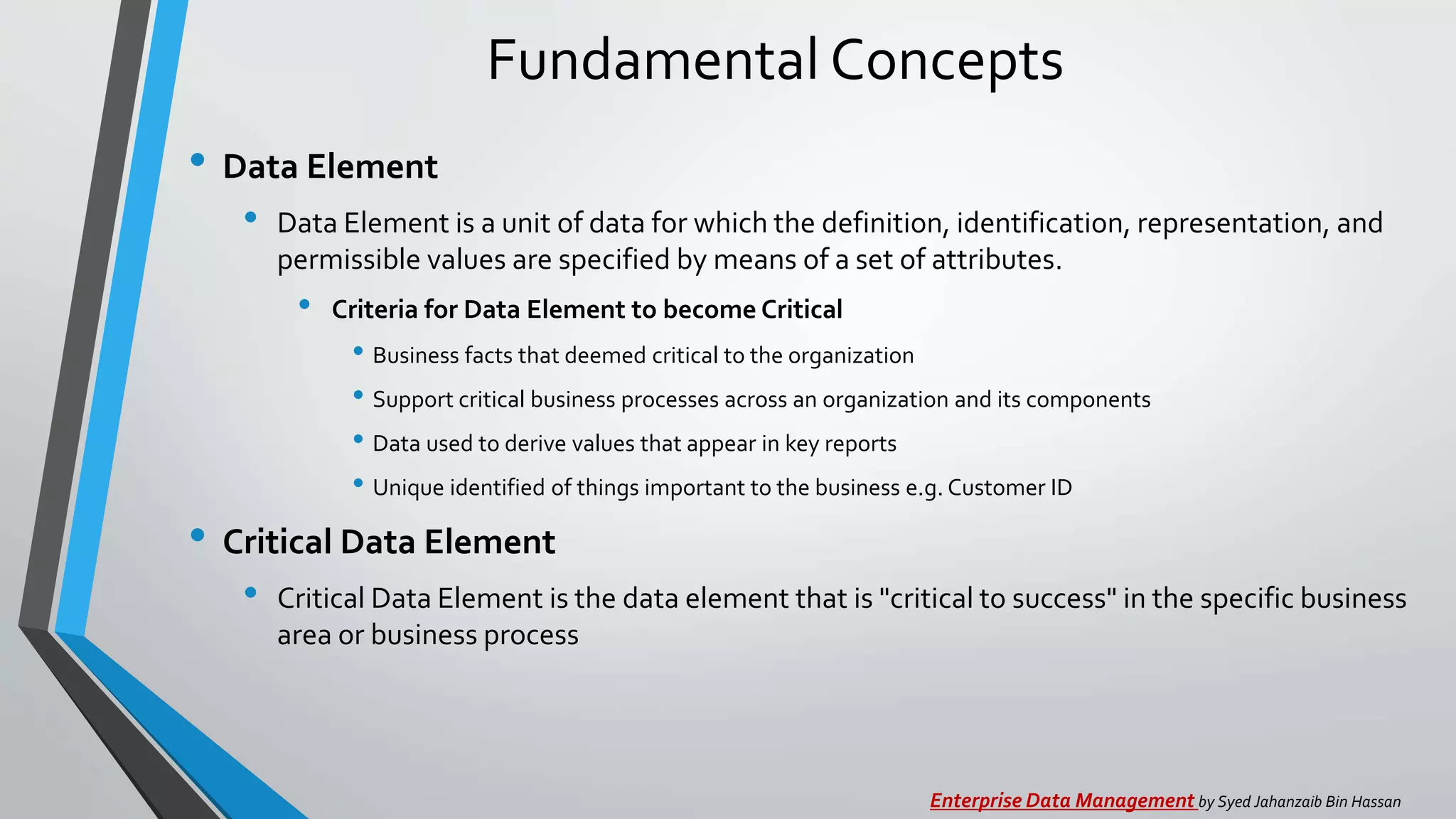 Fundamental Concepts
• Data Element
• Data Element is a unit of data for which the definition, identification, representation, and
permissible values are specified by means of a set of attributes.
• Criteria for Data Element to become Critical
• Business facts that deemed critical to the organization
• Support critical business processes across an organization and its components
• Data used to derive values that appear in key reports
• Unique identified of things important to the business e.g. Customer ID
• Critical Data Element
• Critical Data Element is the data element that is "critical to success" in the specific business
area or business process
Enterprise Data Management by Syed Jahanzaib Bin Hassan
 