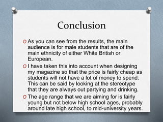 Conclusion
O As you can see from the results, the main
audience is for male students that are of the
main ethnicity of either White British or
European.
O I have taken this into account when designing
my magazine so that the price is fairly cheap as
students will not have a lot of money to spend.
This can be said by looking at the stereotype
that they are always out partying and drinking.
O The age range that we are aiming for is fairly
young but not below high school ages, probably
around late high school, to mid-university years.
 
