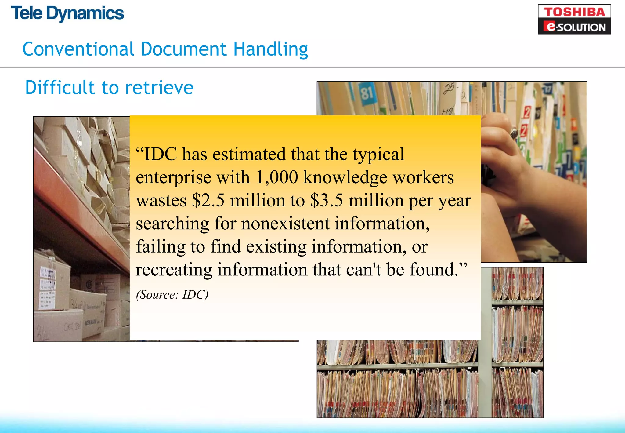Conventional Document Handling

Difficult to retrieve


             “IDC has estimated that the typical
             enterprise with 1,000 knowledge workers
             wastes $2.5 million to $3.5 million per year
             searching for nonexistent information,
             failing to find existing information, or
             recreating information that can't be found.”
             (Source: IDC)
 