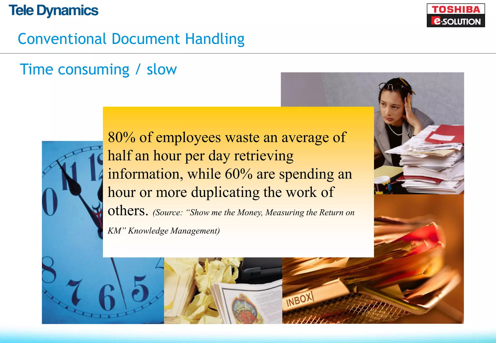 Conventional Document Handling

Time consuming / slow



           80% of employees waste an average of
           half an hour per day retrieving
           information, while 60% are spending an
           hour or more duplicating the work of
           others. (Source: “Show me the Money, Measuring the Return on
           KM” Knowledge Management)
 