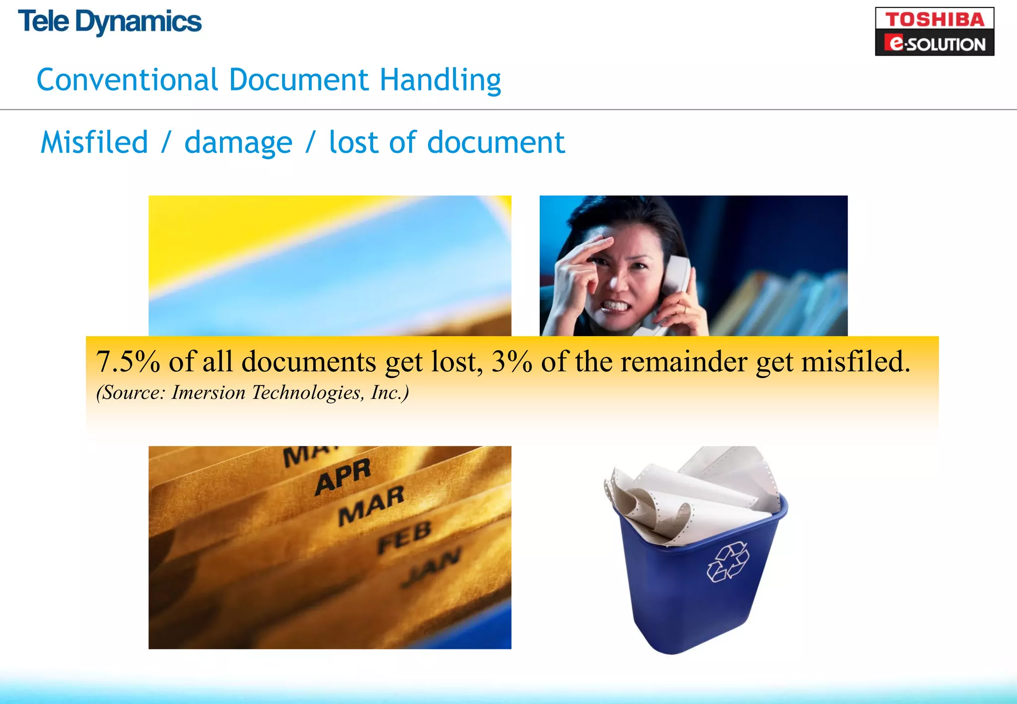 Conventional Document Handling

Misfiled / damage / lost of document




   7.5% of all documents get lost, 3% of the remainder get misfiled.
   (Source: Imersion Technologies, Inc.)
 
