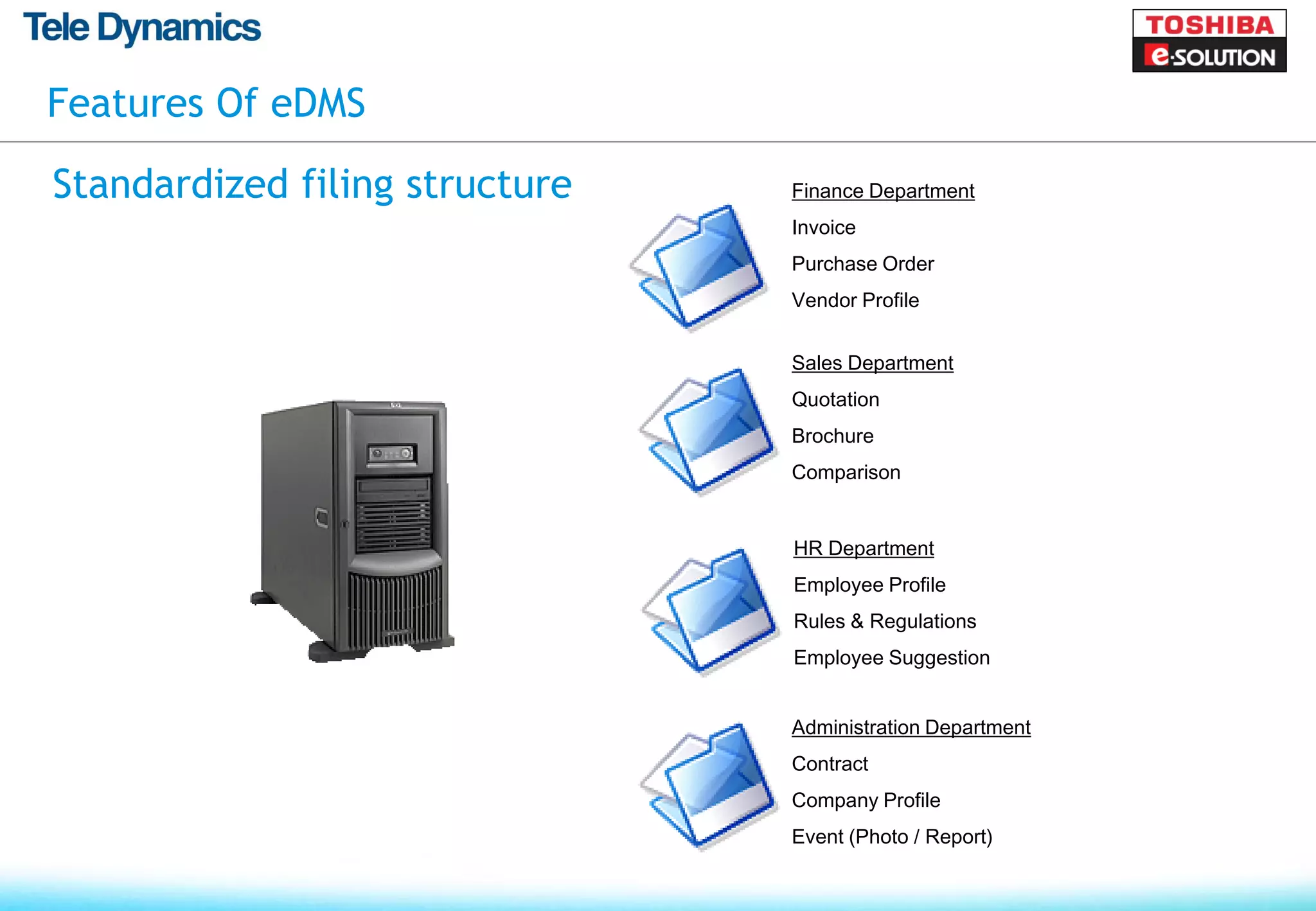 Features Of eDMS

Standardized filing structure   Finance Department
                                Invoice
                                Purchase Order
                                Vendor Profile


                                Sales Department
                                Quotation
                                Brochure
                                Comparison


                                HR Department
                                Employee Profile
                                Rules & Regulations
                                Employee Suggestion


                                Administration Department
                                Contract
                                Company Profile
                                Event (Photo / Report)
 