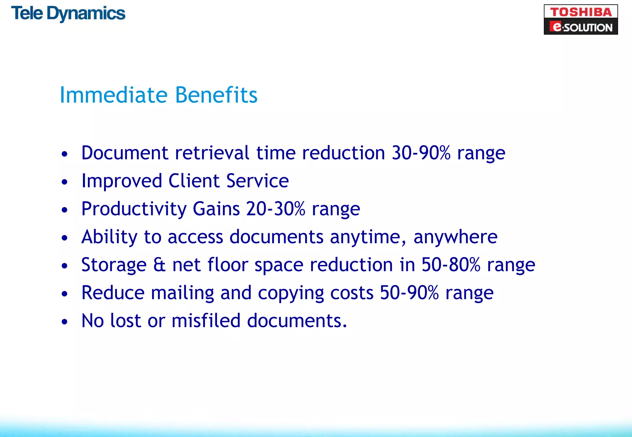 Immediate Benefits

•   Document retrieval time reduction 30-90% range
•   Improved Client Service
•   Productivity Gains 20-30% range
•   Ability to access documents anytime, anywhere
•   Storage & net floor space reduction in 50-80% range
•   Reduce mailing and copying costs 50-90% range
•   No lost or misfiled documents.
 