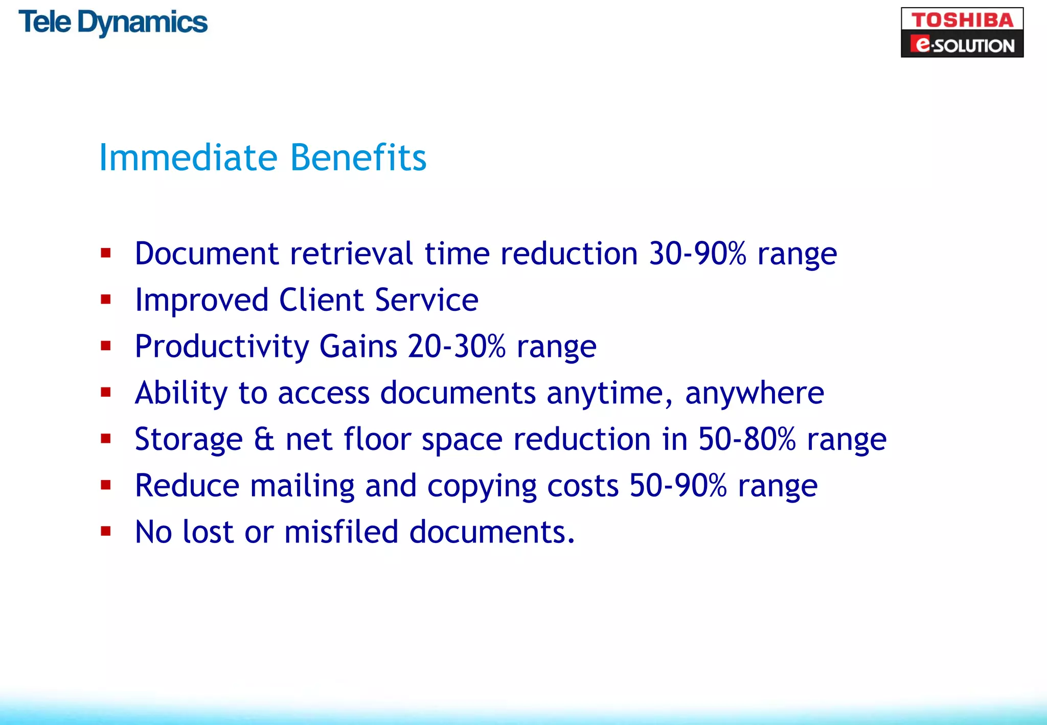 Immediate Benefits

   Document retrieval time reduction 30-90% range
   Improved Client Service
   Productivity Gains 20-30% range
   Ability to access documents anytime, anywhere
   Storage & net floor space reduction in 50-80% range
   Reduce mailing and copying costs 50-90% range
   No lost or misfiled documents.
 