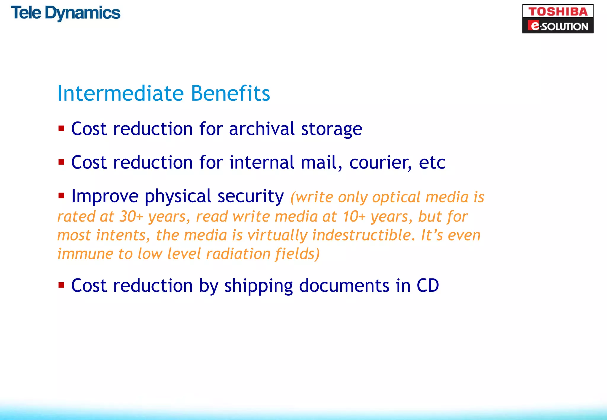 Intermediate Benefits
 Cost reduction for archival storage
 Cost reduction for internal mail, courier, etc
 Improve physical security (write only optical media is
rated at 30+ years, read write media at 10+ years, but for
most intents, the media is virtually indestructible. It’s even
immune to low level radiation fields)

 Cost reduction by shipping documents in CD
 