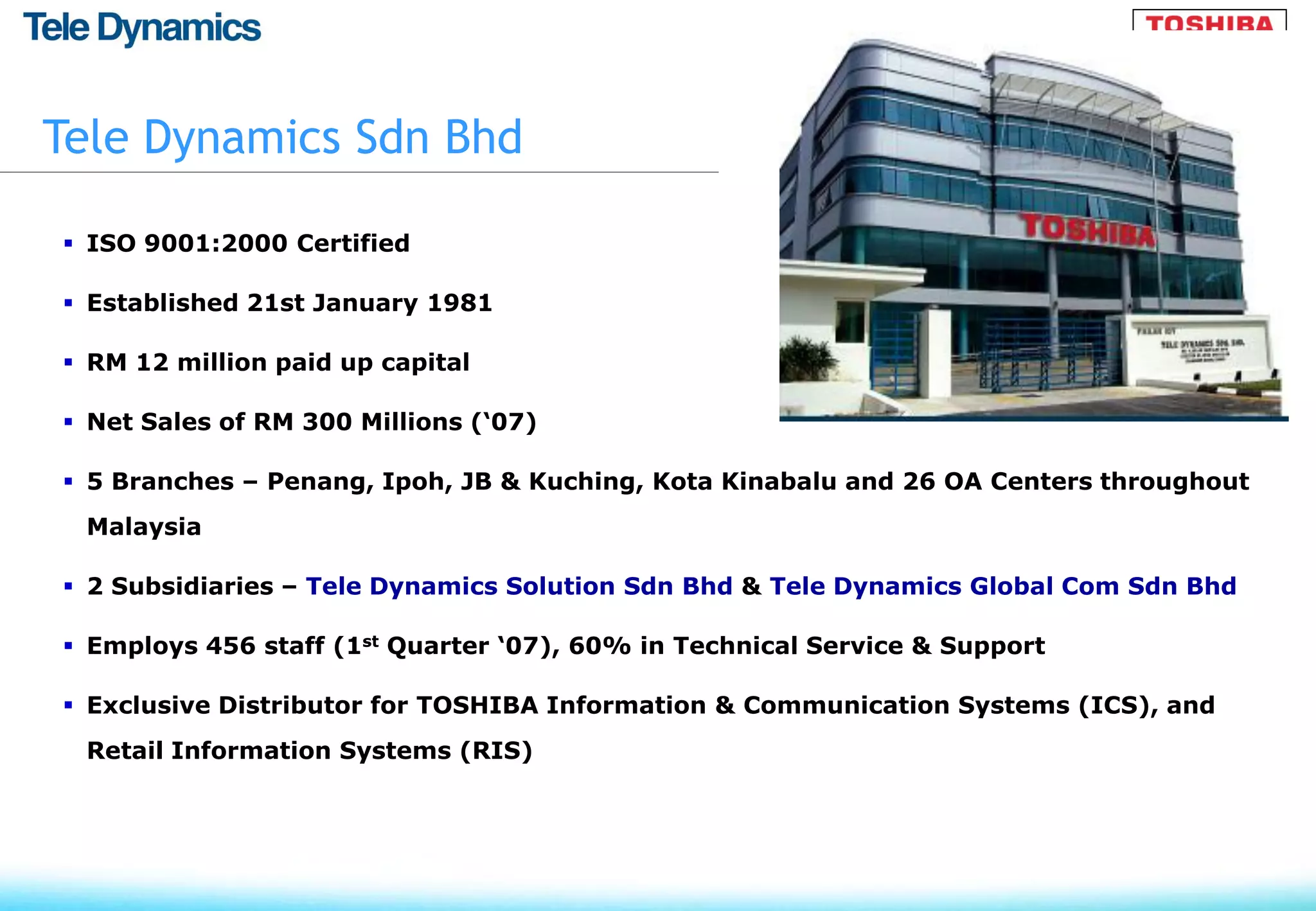 Tele Dynamics Sdn Bhd

 ISO 9001:2000 Certified

 Established 21st January 1981

 RM 12 million paid up capital

 Net Sales of RM 300 Millions (‘07)

 5 Branches – Penang, Ipoh, JB & Kuching, Kota Kinabalu and 26 OA Centers throughout
 Malaysia

 2 Subsidiaries – Tele Dynamics Solution Sdn Bhd & Tele Dynamics Global Com Sdn Bhd

 Employs 456 staff (1st Quarter ‘07), 60% in Technical Service & Support

 Exclusive Distributor for TOSHIBA Information & Communication Systems (ICS), and
 Retail Information Systems (RIS)
 
