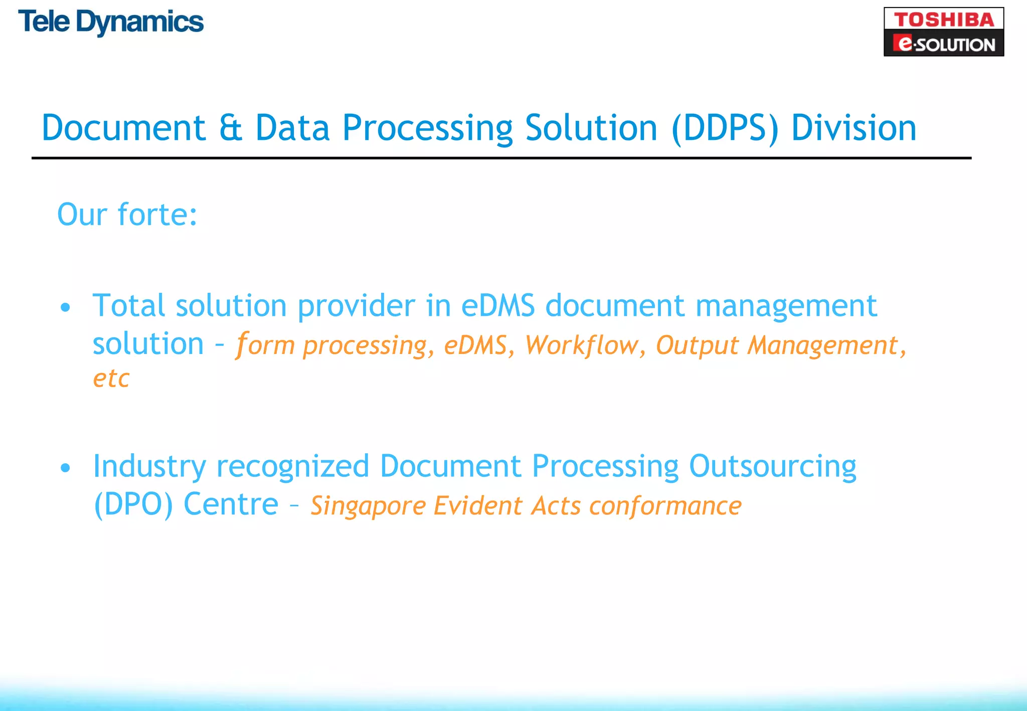 Document & Data Processing Solution (DDPS) Division

Our forte:

• Total solution provider in eDMS document management
  solution – form processing, eDMS, Workflow, Output Management,
  etc


• Industry recognized Document Processing Outsourcing
  (DPO) Centre – Singapore Evident Acts conformance
 