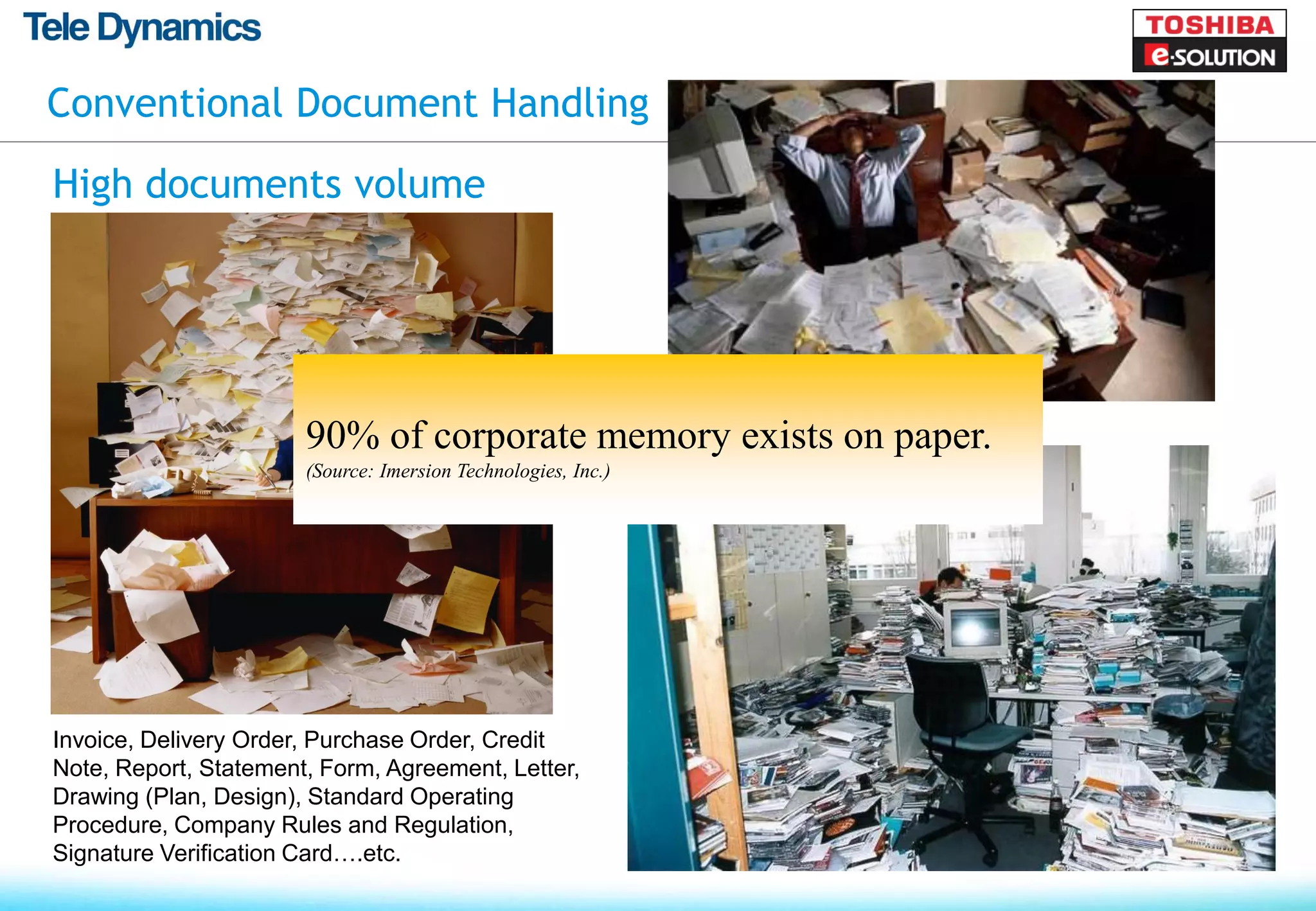 Conventional Document Handling

High documents volume




                       90% of corporate memory exists on paper.
                       (Source: Imersion Technologies, Inc.)




Invoice, Delivery Order, Purchase Order, Credit
Note, Report, Statement, Form, Agreement, Letter,
Drawing (Plan, Design), Standard Operating
Procedure, Company Rules and Regulation,
Signature Verification Card….etc.
 