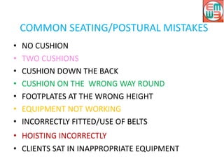 COMMON SEATING/POSTURAL MISTAKES
• NO CUSHION
• TWO CUSHIONS
• CUSHION DOWN THE BACK
• CUSHION ON THE WRONG WAY ROUND
• FOOTPLATES AT THE WRONG HEIGHT
• EQUIPMENT NOT WORKING
• INCORRECTLY FITTED/USE OF BELTS
• HOISTING INCORRECTLY
• CLIENTS SAT IN INAPPROPRIATE EQUIPMENT
 