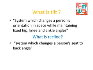 What is tilt ?
• “System which changes a person’s
orientation in space while maintaining
fixed hip, knee and ankle angles”
What is recline?
• “system which changes a person’s seat to
back angle”
 